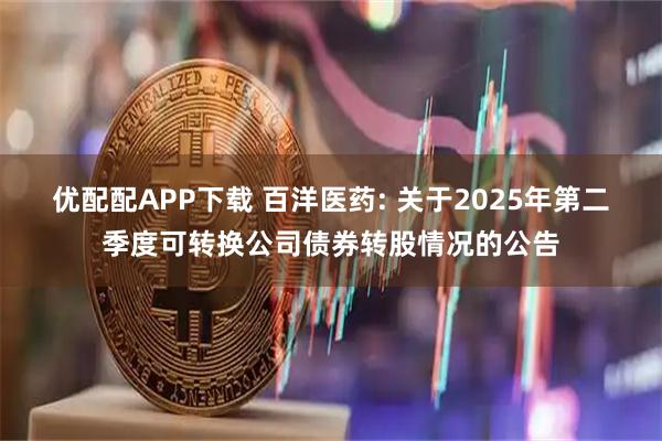 优配配APP下载 百洋医药: 关于2025年第二季度可转换公司债券转股情况的公告
