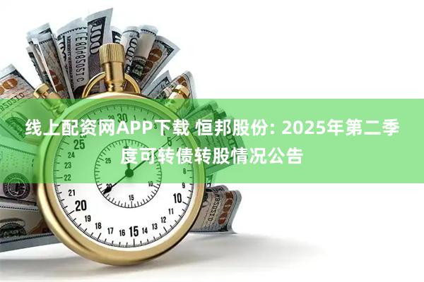 线上配资网APP下载 恒邦股份: 2025年第二季度可转债转股情况公告