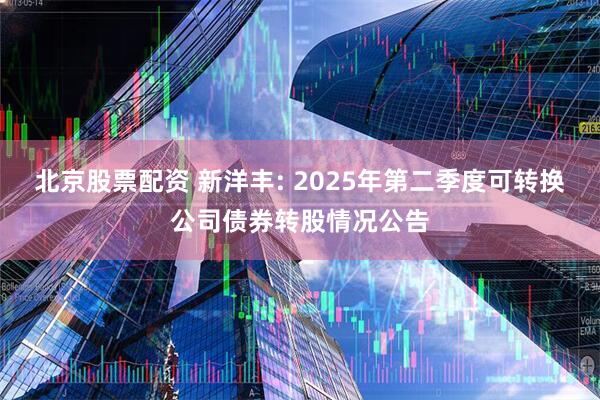 北京股票配资 新洋丰: 2025年第二季度可转换公司债券转股情况公告