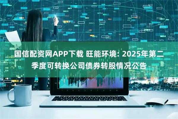 国信配资网APP下载 旺能环境: 2025年第二季度可转换公司债券转股情况公告