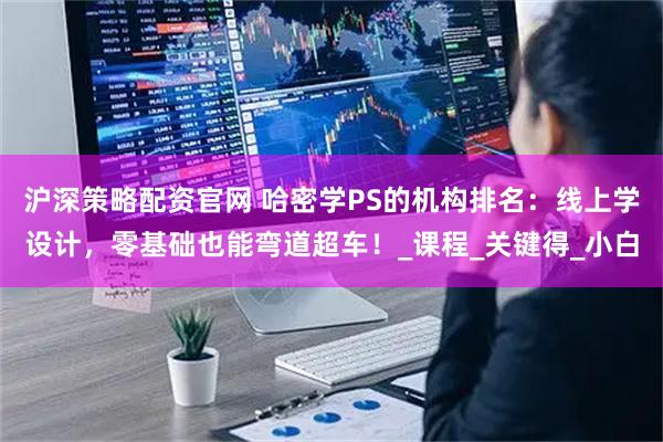 沪深策略配资官网 哈密学PS的机构排名：线上学设计，零基础也能弯道超车！_课程_关键得_小白