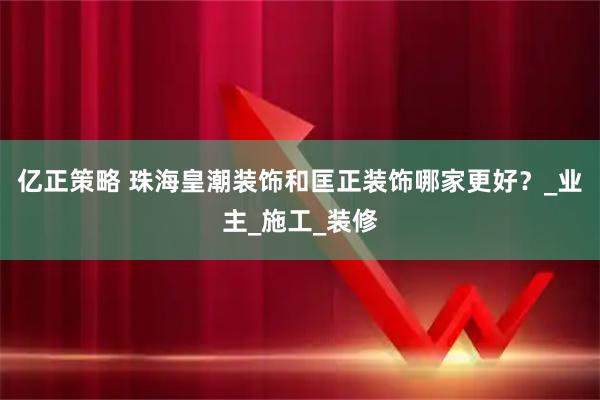 亿正策略 珠海皇潮装饰和匡正装饰哪家更好？_业主_施工_装修