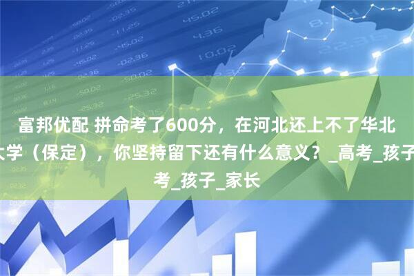 富邦优配 拼命考了600分，在河北还上不了华北电力大学（保定），你坚持留下还有什么意义？_高考_孩子_家长