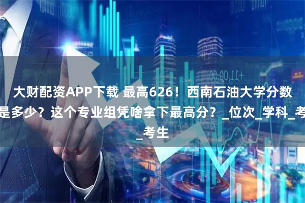 大财配资APP下载 最高626！西南石油大学分数线是多少？这个专业组凭啥拿下最高分？_位次_学科_考生