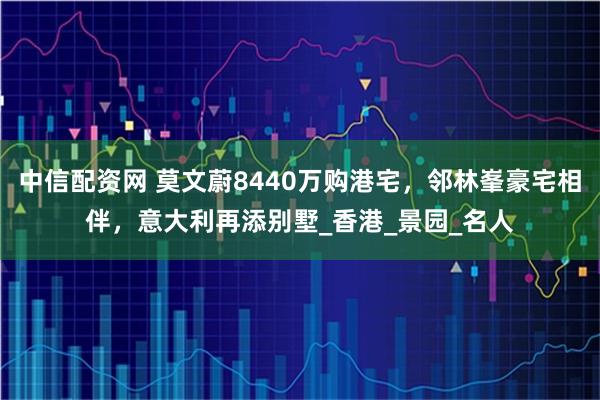 中信配资网 莫文蔚8440万购港宅，邻林峯豪宅相伴，意大利再添别墅_香港_景园_名人