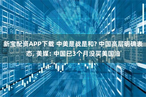 新宝配资APP下载 中美是战是和? 中国高层明确表态, 美媒: 中国已3个月没买美国油