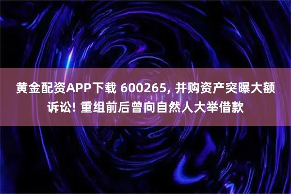 黄金配资APP下载 600265, 并购资产突曝大额诉讼! 重组前后曾向自然人大举借款