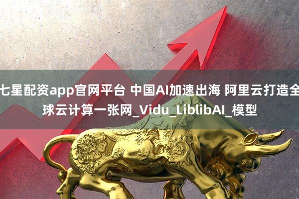 七星配资app官网平台 中国AI加速出海 阿里云打造全球云计算一张网_Vidu_LiblibAI_模型