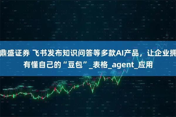 鼎盛证券 飞书发布知识问答等多款AI产品，让企业拥有懂自己的“豆包”_表格_agent_应用