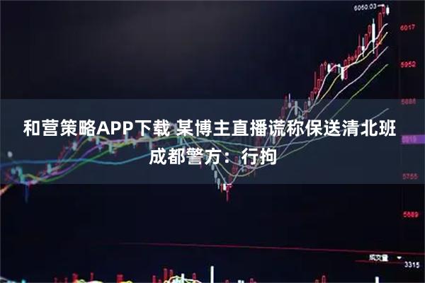 和营策略APP下载 某博主直播谎称保送清北班 成都警方：行拘