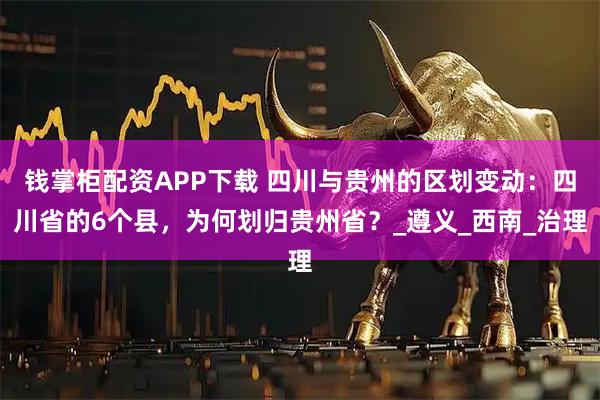 钱掌柜配资APP下载 四川与贵州的区划变动：四川省的6个县，为何划归贵州省？_遵义_西南_治理