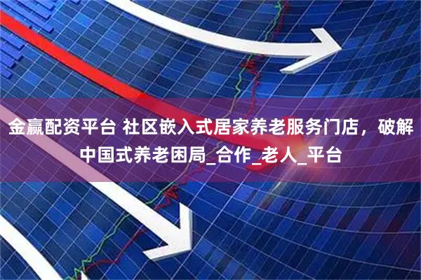 金赢配资平台 社区嵌入式居家养老服务门店，破解中国式养老困局_合作_老人_平台