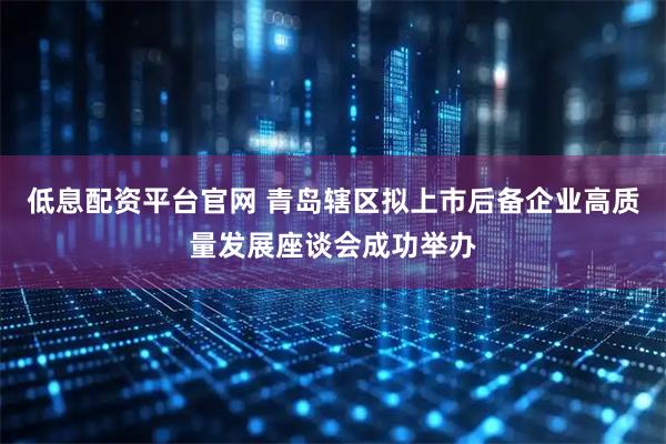 低息配资平台官网 青岛辖区拟上市后备企业高质量发展座谈会成功举办