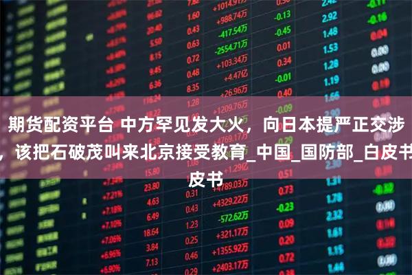 期货配资平台 中方罕见发大火，向日本提严正交涉，该把石破茂叫来北京接受教育_中国_国防部_白皮书