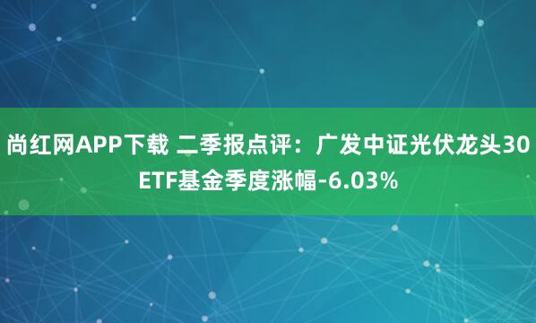 尚红网APP下载 二季报点评：广发中证光伏龙头30ETF基金季度涨幅-6.03%
