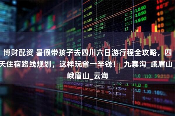 博财配资 暑假带孩子去四川六日游行程全攻略，四川六天住宿路线规划，这样玩省一半钱！_九寨沟_峨眉山_云海