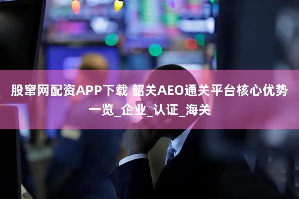 股窜网配资APP下载 韶关AEO通关平台核心优势一览_企业_认证_海关