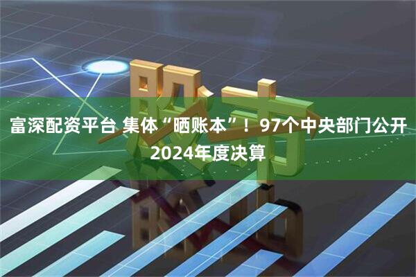 富深配资平台 集体“晒账本”！97个中央部门公开2024年度决算