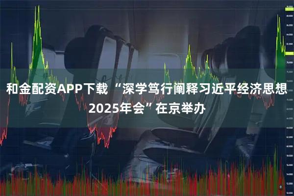 和金配资APP下载 “深学笃行阐释习近平经济思想2025年会”在京举办