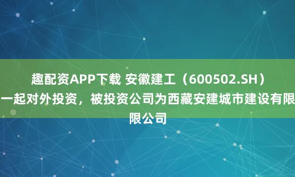 趣配资APP下载 安徽建工（600502.SH）新增一起对外投资，被投资公司为西藏安建城市建设有限公司