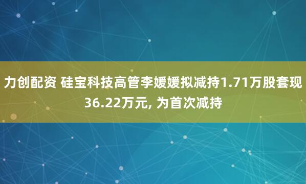 力创配资 硅宝科技高管李媛媛拟减持1.71万股套现36.22万元, 为首次减持