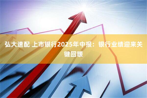 弘大速配 上市银行2025年中报：银行业绩迎来关键回暖