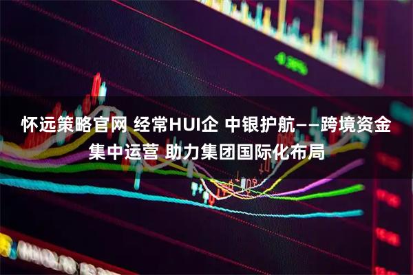 怀远策略官网 经常HUI企 中银护航——跨境资金集中运营 助力集团国际化布局