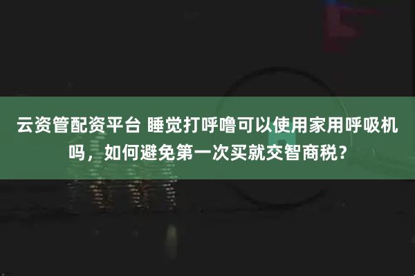 云资管配资平台 睡觉打呼噜可以使用家用呼吸机吗，如何避免第一次买就交智商税？