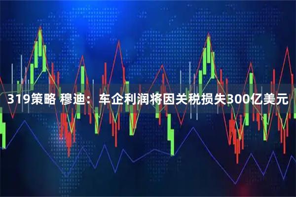 319策略 穆迪：车企利润将因关税损失300亿美元