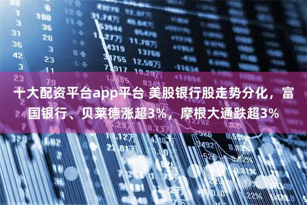 十大配资平台app平台 美股银行股走势分化，富国银行、贝莱德涨超3%，摩根大通跌超3%