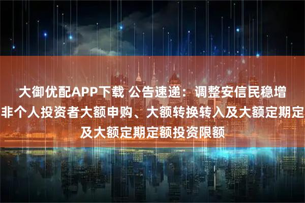 大御优配APP下载 公告速递：调整安信民稳增长混合基金非个人投资者大额申购、大额转换转入及大额定期定额投资限额