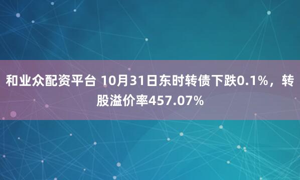 和业众配资平台 10月31日东时转债下跌0.1%，转股溢价率457.07%