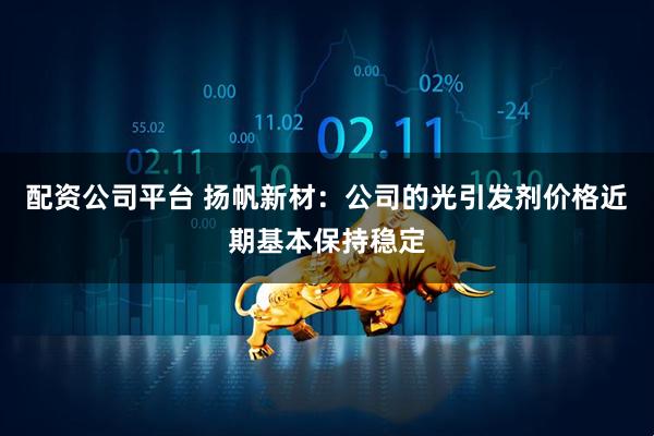 配资公司平台 扬帆新材：公司的光引发剂价格近期基本保持稳定