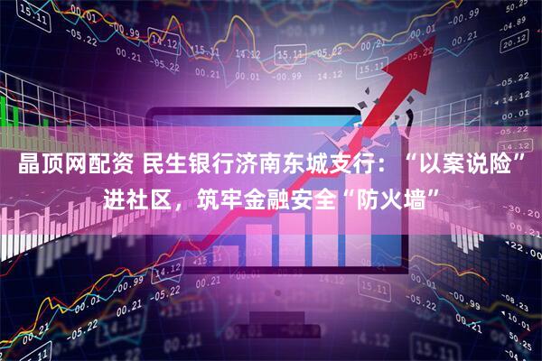 晶顶网配资 民生银行济南东城支行：“以案说险”进社区，筑牢金融安全“防火墙”