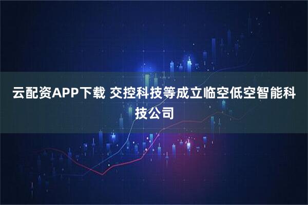 云配资APP下载 交控科技等成立临空低空智能科技公司