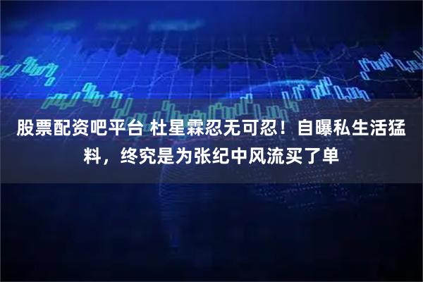 股票配资吧平台 杜星霖忍无可忍！自曝私生活猛料，终究是为张纪中风流买了单