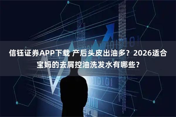 信钰证券APP下载 产后头皮出油多？2026适合宝妈的去屑控油洗发水有哪些？