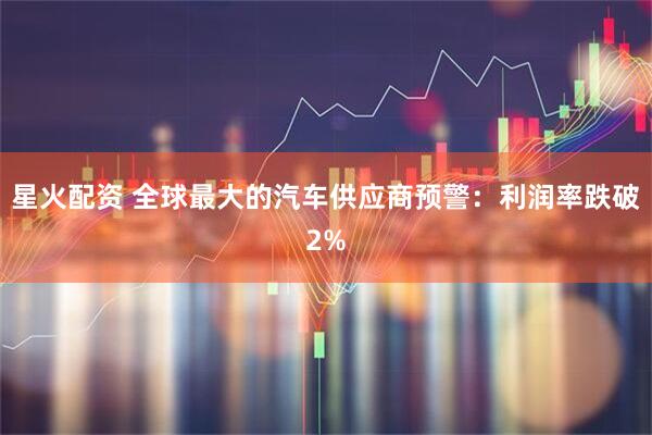 星火配资 全球最大的汽车供应商预警：利润率跌破2%