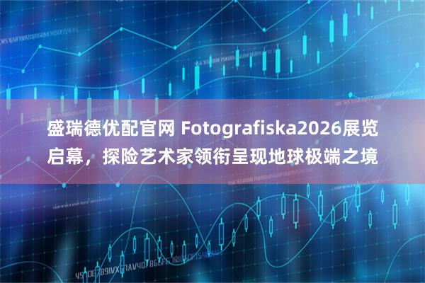 盛瑞德优配官网 Fotografiska2026展览启幕，探险艺术家领衔呈现地球极端之境