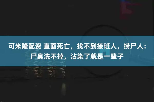 可米隆配资 直面死亡，找不到接班人，捞尸人：尸臭洗不掉，沾染了就是一辈子