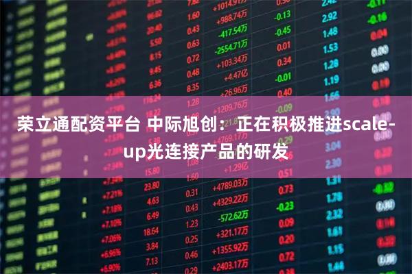 荣立通配资平台 中际旭创：正在积极推进scale-up光连接产品的研发