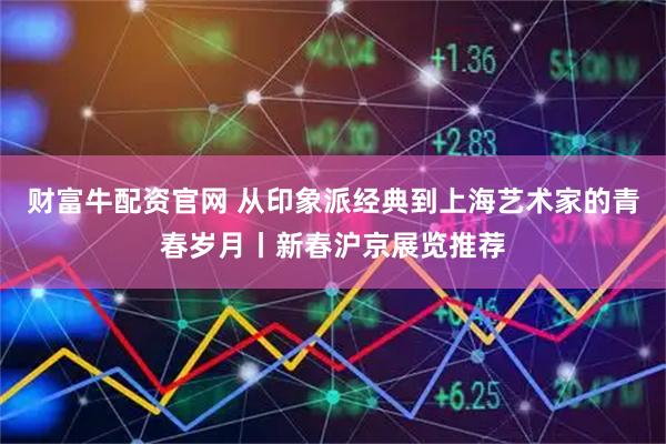 财富牛配资官网 从印象派经典到上海艺术家的青春岁月丨新春沪京展览推荐