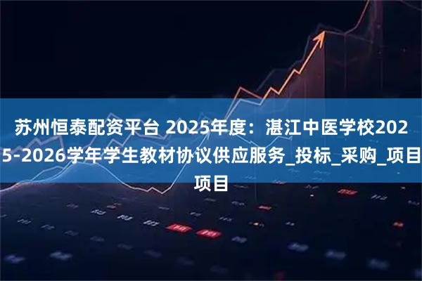 苏州恒泰配资平台 2025年度：湛江中医学校2025-2026学年学生教材协议供应服务_投标_采购_项目