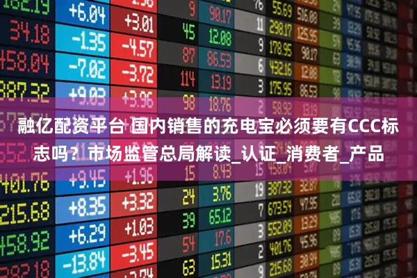 融亿配资平台 国内销售的充电宝必须要有CCC标志吗？市场监管总局解读_认证_消费者_产品