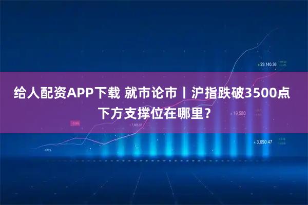 给人配资APP下载 就市论市丨沪指跌破3500点 下方支撑位在哪里？