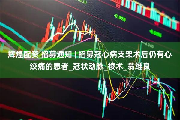 辉煌配资 招募通知 | 招募冠心病支架术后仍有心绞痛的患者_冠状动脉_棱术_翁维良