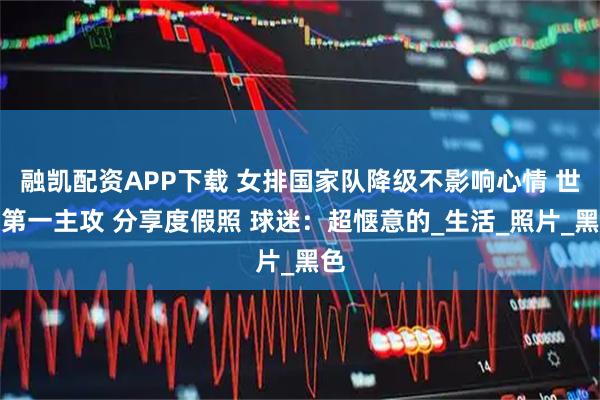 融凯配资APP下载 女排国家队降级不影响心情 世界第一主攻 分享度假照 球迷：超惬意的_生活_照片_黑色