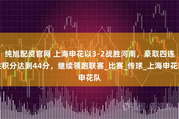 纯旭配资官网 上海申花以3-2战胜河南，豪取四连胜积分达到44分，继续领跑联赛_比赛_传球_上海申花队