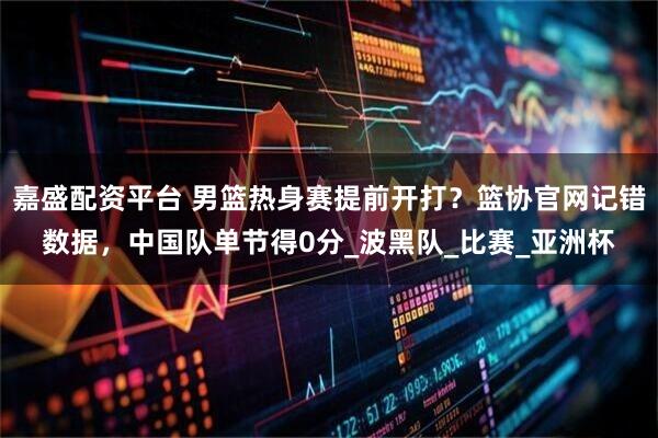 嘉盛配资平台 男篮热身赛提前开打？篮协官网记错数据，中国队单节得0分_波黑队_比赛_亚洲杯