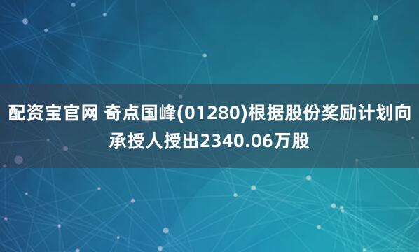 配资宝官网 奇点国峰(01280)根据股份奖励计划向承授人授出2340.06万股